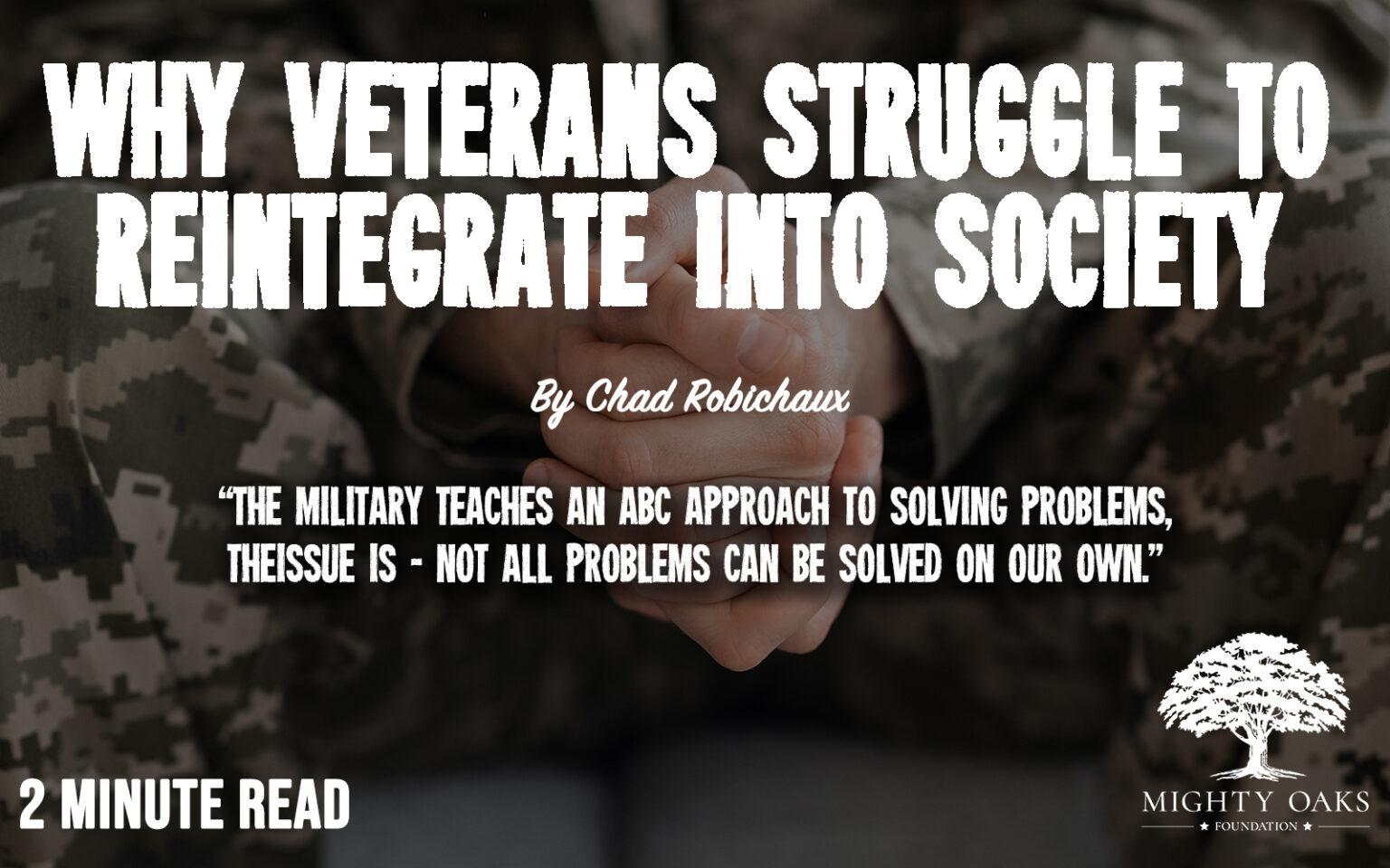 The image features a background of a person wearing military camouflage, with their hands clasped together. Overlaid on this background is bold white text that reads, 'WHY VETERANS STRUGGLE TO REINTEGRATE INTO SOCIETY.' Below this, in smaller script, it says, 'By Chad Robichaux.' Further down, there is a quote in white text: 'THE MILITARY TEACHES AN ABC APPROACH TO SOLVING PROBLEMS, THE ISSUE IS - NOT ALL PROBLEMS CAN BE SOLVED ON OUR OWN.' In the bottom left corner, it states '2 MINUTE READ.' In the bottom right corner, there is a logo for the 'MIGHTY OAKS FOUNDATION,' featuring a stylized tree.