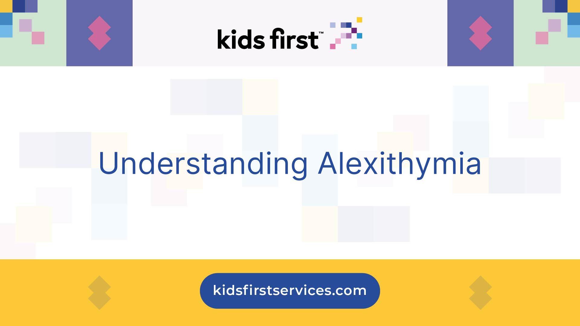 The image is a digital graphic with a clean and modern design. At the top, there is a logo with the text 'kids first' accompanied by a pixelated design. Below this, the main text reads 'Understanding Alexithymia' in a clear, blue font. The background features a pattern of pastel-colored squares and rectangles, adding a subtle decorative element. At the bottom, there is a yellow band with the website 'kidsfirstservices.com' displayed in a blue oval. The overall design is simple and informative, focusing on the topic of Alexithymia.