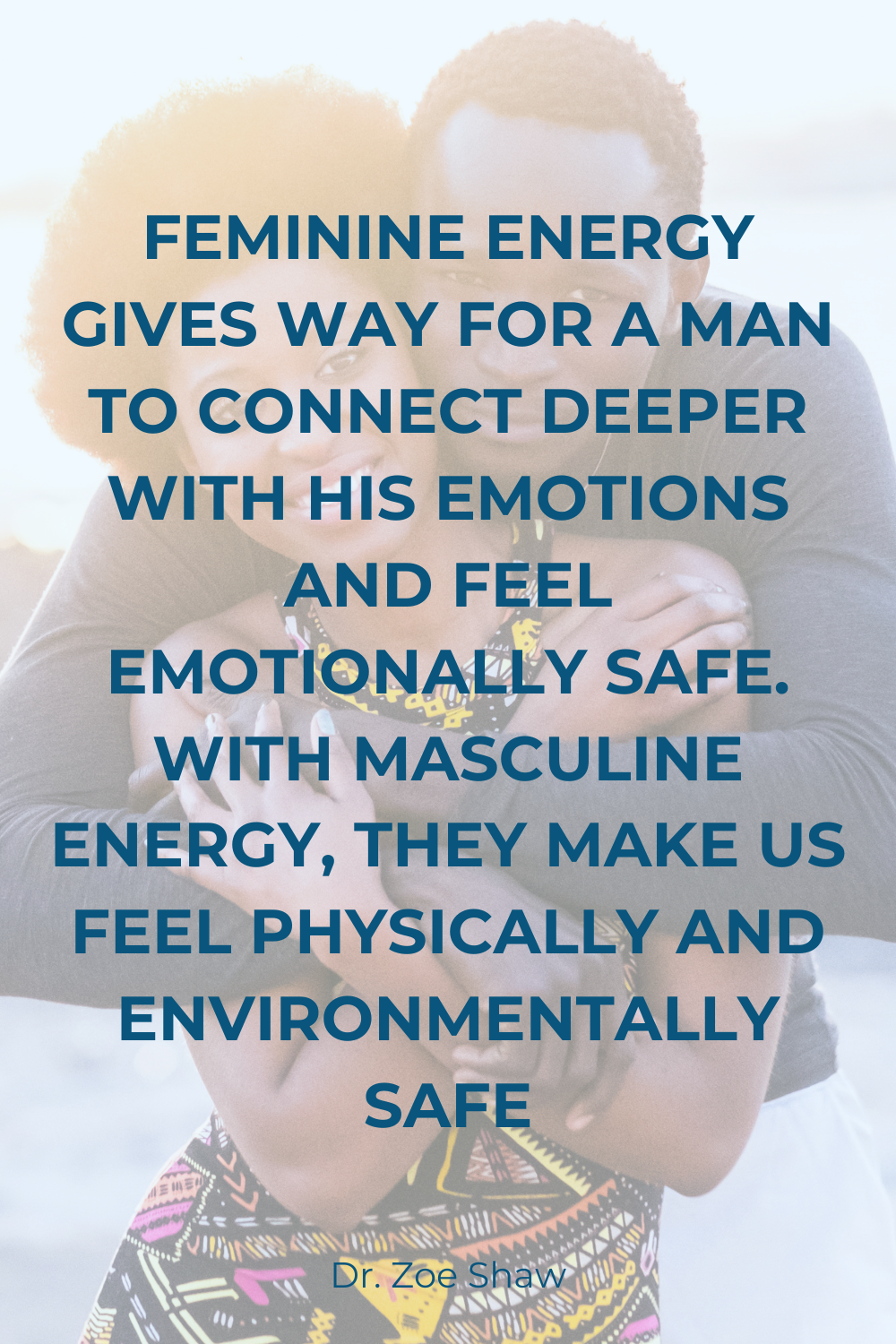 The image features a background photograph of a couple embracing, with the focus on their faces and upper bodies. Overlaid on the image is a block of text in bold, uppercase letters. The text reads: 'FEMININE ENERGY GIVES WAY FOR A MAN TO CONNECT DEEPER WITH HIS EMOTIONS AND FEEL EMOTIONALLY SAFE. WITH MASCULINE ENERGY, THEY MAKE US FEEL PHYSICALLY AND ENVIRONMENTALLY SAFE.' Below this text, in smaller letters, is the attribution 'Dr. Zoe Shaw.' The overall tone of the image is warm and intimate, with a focus on emotional and physical safety in relationships.
