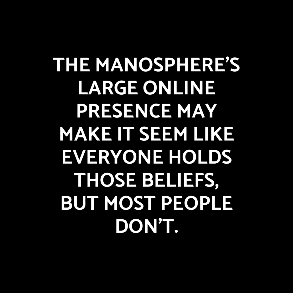 The image features a black background with white text centered in the middle. The text reads: 'THE MANOSPHERE’S LARGE ONLINE PRESENCE MAY MAKE IT SEEM LIKE EVERYONE HOLDS THOSE BELIEFS, BUT MOST PEOPLE DON’T.' The text is in uppercase and uses a bold, sans-serif font, creating a strong visual contrast against the dark background.