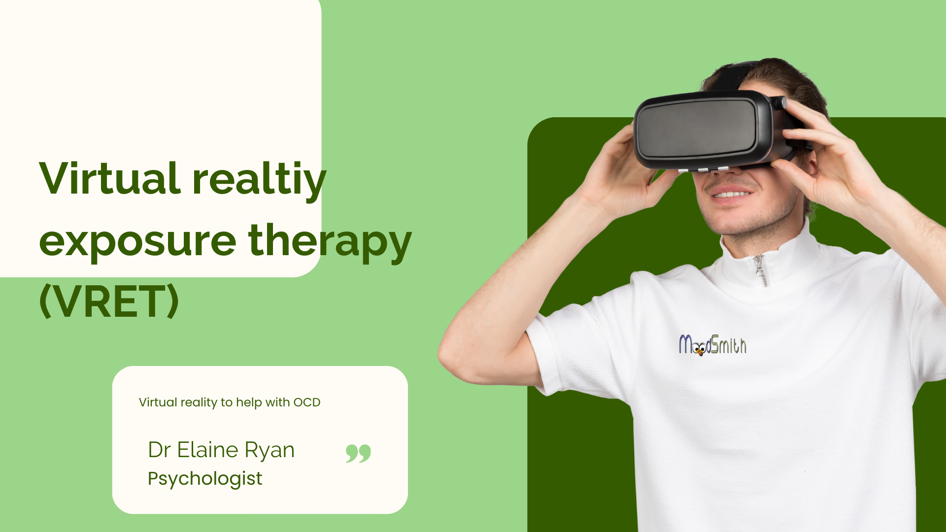 The image features a person wearing a virtual reality headset, positioned on the right side. The individual is smiling and wearing a white shirt with the logo 'MoodSmith' on it. The background is a combination of light and dark green colors. On the left side, there is text that reads 'Virtual reality exposure therapy (VRET)' in bold, dark green letters. Below this, there is a smaller text box with the words 'Virtual reality to help with OCD' and 'Dr Elaine Ryan Psychologist' in green. The overall theme of the image is related to virtual reality therapy for OCD.