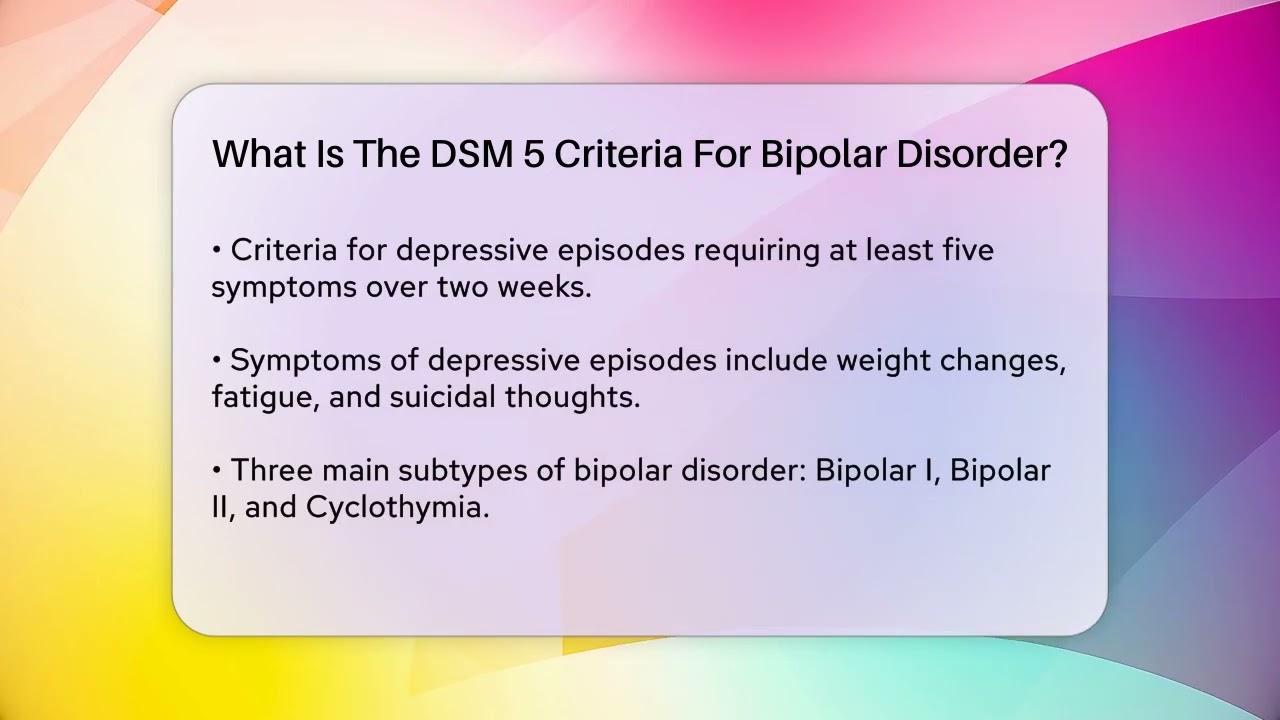 The image features a text box with rounded corners on a colorful gradient background. The text is titled 'What Is The DSM 5 Criteria For Bipolar Disorder?' and provides information about the criteria for depressive episodes. It mentions that at least five symptoms are required over two weeks, including weight changes, fatigue, and suicidal thoughts. It also lists three main subtypes of bipolar disorder: Bipolar I, Bipolar II, and Cyclothymia.
